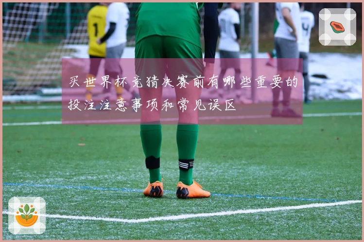 买世界杯竞猜决赛前有哪些重要的投注注意事项和常见误区